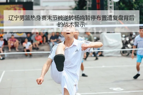 辽宁男篮热身赛末节被逆转杨鸣暂停布置遭复盘背后的战术警示