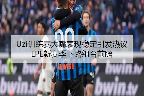 Uzi训练赛大嘴表现稳定引发热议LPL新赛季下路组合前瞻